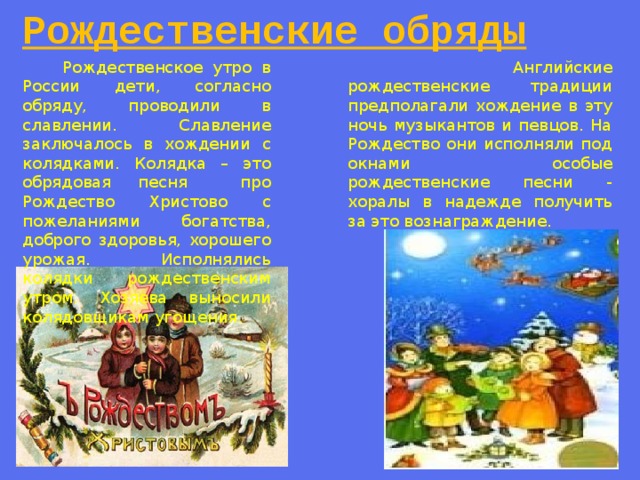 Рождественские обряды  Рождественское утро в России дети, согласно обряду, проводили в славлении. Славление заключалось в хождении с колядками. Колядка – это обрядовая песня про Рождество Христово с пожеланиями богатства, доброго здоровья, хорошего урожая. Исполнялись колядки рождественским утром. Хозяева выносили колядовщикам угощения.  Английские рождественские традиции предполагали хождение в эту ночь музыкантов и певцов. На Рождество они исполняли под окнами особые рождественские песни - хоралы в надежде получить за это вознаграждение. 