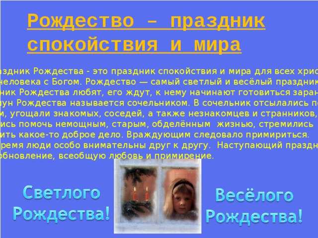 Рождество – праздник спокойствия и мира  Праздник Рождества - это праздник спокойствия и мира для всех христиан,  Мира человека с Богом. Рождество — самый светлый и весёлый праздник .  Праздник Рождества любят, его ждут, к нему начинают готовиться заранее.  Канун Рождества называется c очельником. В сочельник отсылались подарки бедным, угощали знакомых, соседей, а также незнакомцев и странников, старались помочь немощным, старым, обделённым жизнью, стремились сотворить какое-то доброе дело. Враждующим следовало примириться. В это время люди особо внимательны друг к другу. Наступающий праздник несёт обновление, всеобщую любовь и примирение. 