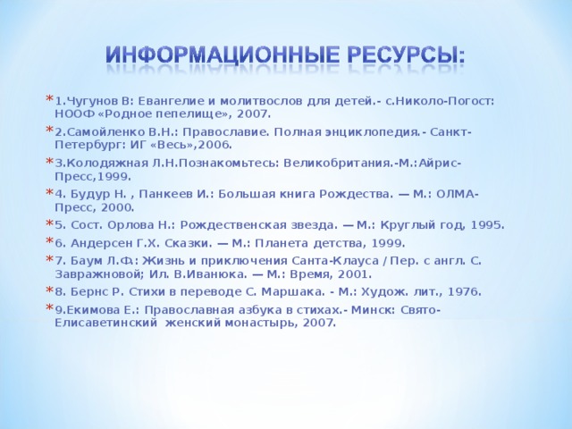 1.Чугунов В: Евангелие и молитвослов для детей.- с.Николо-Погост: НООФ «Родное пепелище», 2007. 2.Самойленко В.Н.: Православие. Полная энциклопедия.- Санкт-Петербург: ИГ «Весь»,2006. 3.Колодяжная Л.Н.Познакомьтесь: Великобритания.-М.:Айрис-Пресс,1999. 4. Будур Н. , Панкеев И.: Большая книга Рождества. — М.: ОЛМА-Пресс, 2000. 5. Сост. Орлова Н.: Рождественская звезда. — М.: Круглый год, 1995. 6. Андерсен Г.Х. Сказки. — М.: Планета детства, 1999. 7. Баум Л.Ф.: Жизнь и приключения Санта-Клауса / Пер. с англ. С. Завражновой; Ил. В.Иванюка. — М.: Время, 2001. 8. Бернс Р. Стихи в переводе С. Маршака. - М.: Худож. лит., 1976. 9.Екимова Е.: Православная азбука в стихах.- Минск: Свято-Елисаветинский женский монастырь, 2007.    