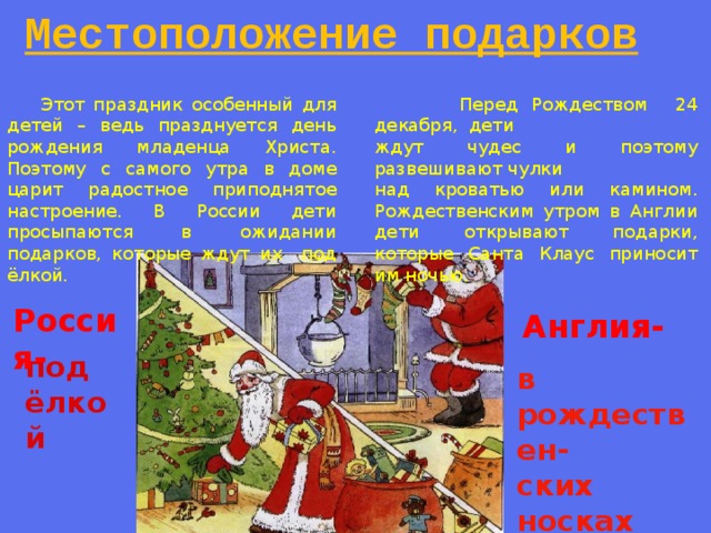 Местоположение подарков  Перед Рождеством 24 декабря, дети  Этот праздник особенный для детей – ведь празднуется день рождения младенца Христа. Поэтому с самого утра в доме царит радостное приподнятое настроение. В России дети просыпаются в ожидании подарков, которые ждут их под ёлкой. ждут чудес и поэтому развешивают чулки над кроватью или камином. Рождественским утром в Англии дети открывают подарки, которые Санта Клаус приносит им ночью. Россия- Англия- под ёлкой в рождествен- ских носках 