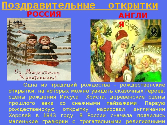 Поздравительные открытки РОССИЯ АНГЛИЯ  Одна из традиций рождества – рождественские открытки, на которых можно увидеть сказочных героев, сцены рождения Иисуса Христа, деревенские сцены прошлого века со снежными пейзажами. Первую рождественскую открытку нарисовал англичанин Хорслей в 1843 году. В России сначала появились маленькие гравюрки с трогательными религиозными сюжетами. Их вручали лично в руки. 