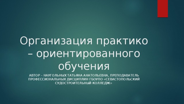 Организация практико – ориентированного обучения Автор – Наугольных ТаТЬЯНА АНАТОЛЬЕВНА, преподаватель профессиональных дисциплин ГБОУПО «Севастопольский судостроительный колледж» 
