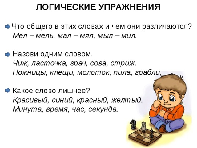 ЛОГИЧЕСКИЕ УПРАЖНЕНИЯ Что общего в этих словах и чем они различаются?  Мел – мель, мал – мял, мыл – мил.  Назови одним словом.  Чиж, ласточка, грач, сова, стриж.   Ножницы, клещи, молоток, пила, грабли.  Какое слово лишнее?  Красивый, синий, красный, желтый.   Минута, время, час, секунда.  