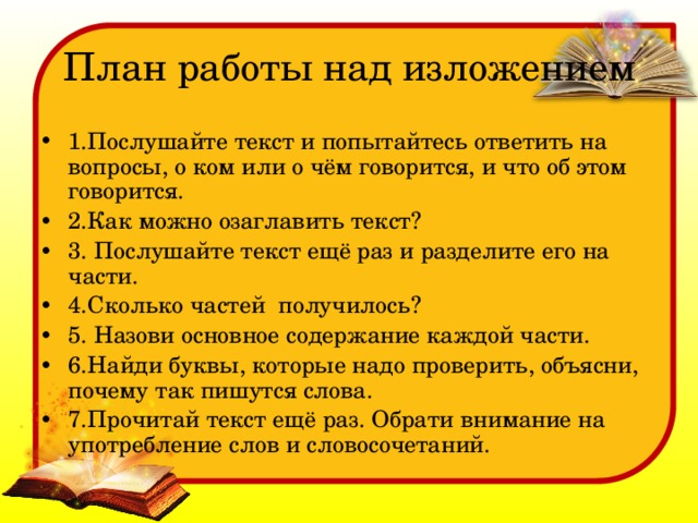 План работы над изложением 1.Послушайте текст и попытайтесь ответить на вопросы, о ком или о чём говорится, и что об этом говорится. 2.Как можно озаглавить текст? 3. Послушайте текст ещё раз и разделите его на части. 4.Сколько частей получилось? 5. Назови основное содержание каждой части. 6.Найди буквы, которые надо проверить, объясни, почему так пишутся слова. 7.Прочитай текст ещё раз. Обрати внимание на употребление слов и словосочетаний. 