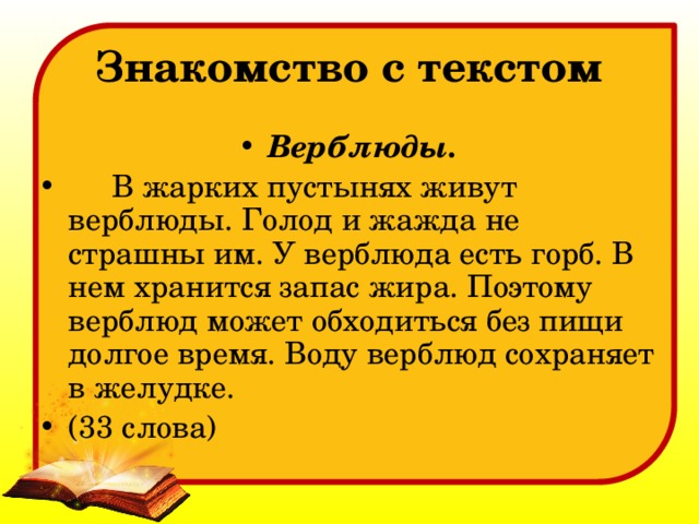 Знакомство с текстом Верблюды.  В жарких пустынях живут верблюды. Голод и жажда не страшны им. У верблюда есть горб. В нем хранится запас жира. Поэтому верблюд может обходиться без пищи долгое время. Воду верблюд сохраняет в желудке. (33 слова) 