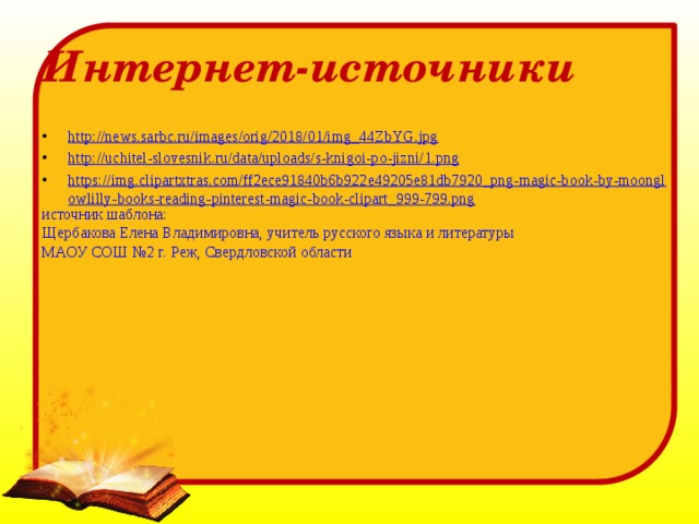 Интернет-источники http://news.sarbc.ru/images/orig/2018/01/img_44ZbYG.jpg http://uchitel-slovesnik.ru/data/uploads/s-knigoi-po-jizni/1.png https://img.clipartxtras.com/ff2ece91840b6b922e49205e81db7920_png-magic-book-by-moonglowlilly-books-reading-pinterest-magic-book-clipart_999-799.png источник шаблона: Щербакова Елена Владимировна, учитель русского языка и литературы МАОУ СОШ №2 г. Реж, Свердловской области 
