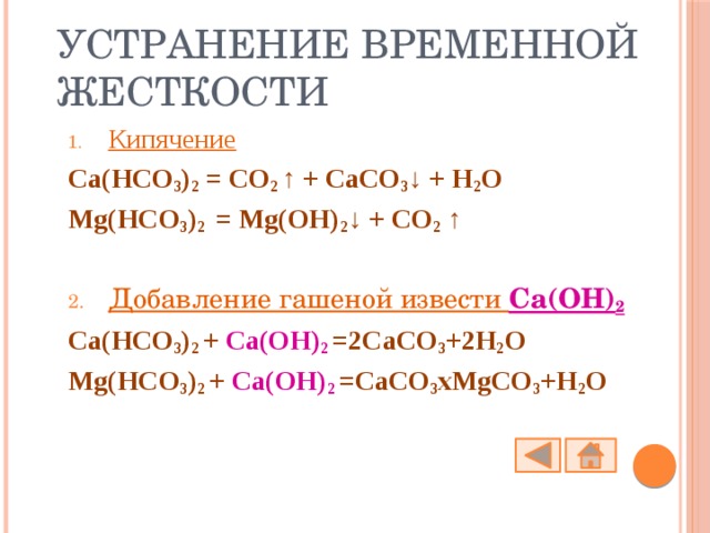 Устранение временной жесткости Кипячение Ca(HCO 3 ) 2  = CO 2 ↑ + CaCO 3 ↓ + H 2 O Mg(HCO 3 ) 2  = Mg(OH) 2 ↓ + CO 2 ↑  Добавление гашеной извести Ca(OH) 2  Ca(HCO 3 ) 2 + Ca(OH) 2  =2CaCO 3 +2H 2 O Mg(HCO 3 ) 2 + Ca(OH) 2  =CaCO 3 xMgCO 3 +H 2 O 