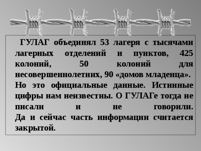  ГУЛАГ объединял 53 лагеря с тысячами лагерных отделений и пунктов, 425 колоний, 50 колоний для несовершеннолетних, 90 «домов младенца».  Но это официальные данные. Истинные цифры нам неизвестны. О ГУЛАГе тогда не писали и не говорили.  Да и сейчас часть информации считается закрытой.  