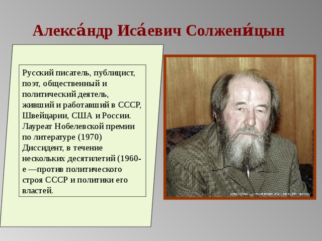 Алекса́ндр Иса́евич Солжени́цын Русский писатель, публицист, поэт, общественный и политический деятель, живший и работавший в СССР, Швейцарии, США и России. Лауреат Нобелевской премии по литературе (1970) Диссидент, в течение нескольких десятилетий (1960-е —против политического строя СССР и политики его властей. 