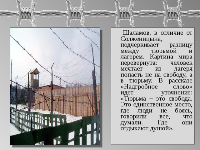  Шаламов, в отличие от Солженицына, подчеркивает разницу между тюрьмой и лагерем. Картина мира перевернута: человек мечтает из лагеря попасть не на свободу, а в тюрьму. В рассказе «Надгробное слово» идет уточнение: «Тюрьма – это свобода. Это единственное место, где люди не боясь, говорили все, что думали. Где они отдыхают душой». 