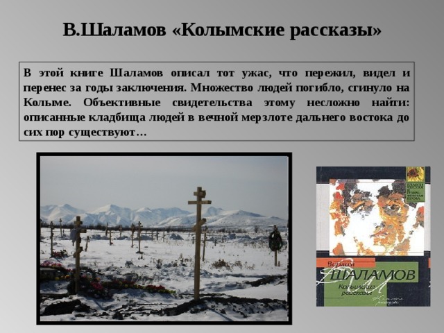 В.Шаламов «Колымские рассказы» В этой книге Шаламов описал тот ужас, что пережил, видел и перенес за годы заключения. Множество людей погибло, сгинуло на Колыме. Объективные свидетельства этому несложно найти: описанные кладбища людей в вечной мерзлоте дальнего востока до сих пор существуют… 