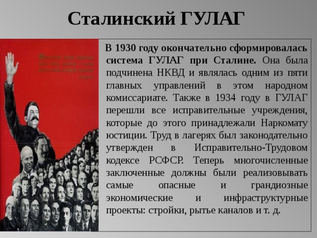 Сталинский ГУЛАГ   В 1930 году окончательно сформировалась система ГУЛАГ при Сталине. Она была подчинена НКВД и являлась одним из пяти главных управлений в этом народном комиссариате. Также в 1934 году в ГУЛАГ перешли все исправительные учреждения, которые до этого принадлежали Наркомату юстиции. Труд в лагерях был законодательно утвержден в Исправительно-Трудовом кодексе РСФСР. Теперь многочисленные заключенные должны были реализовывать самые опасные и грандиозные экономические и инфраструктурные проекты: стройки, рытье каналов и т. д.  
