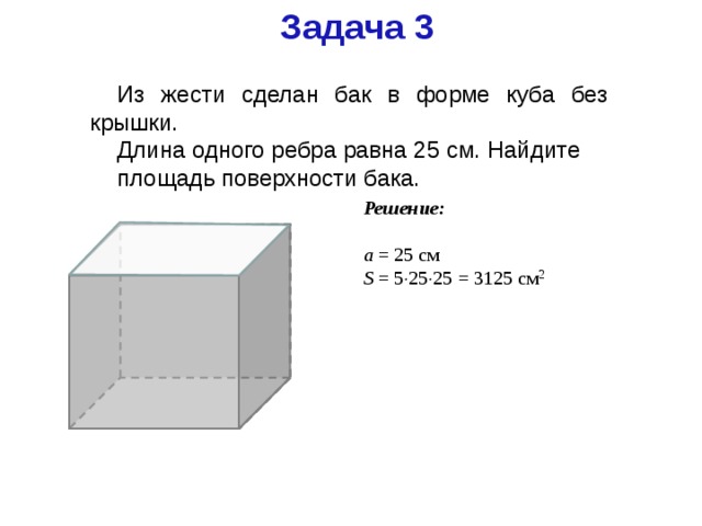 Задача 3 Из жести сделан бак в форме куба без крышки. Длина одного ребра равна 25 см. Найдите площадь поверхности бака. Решение: a = 25 см S = 5  25  25 = 3125 см 2 