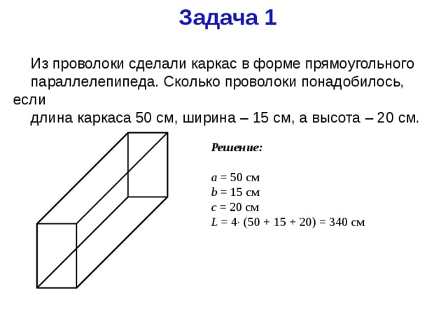 Задача 1 Из проволоки сделали каркас в форме прямоугольного параллелепипеда. Сколько проволоки понадобилось, если длина каркаса 50 см, ширина – 15 см, а высота – 20 см. Решение: a = 50 см b = 15 см c = 20 см L = 4  (50 + 15 + 20) = 340 см 