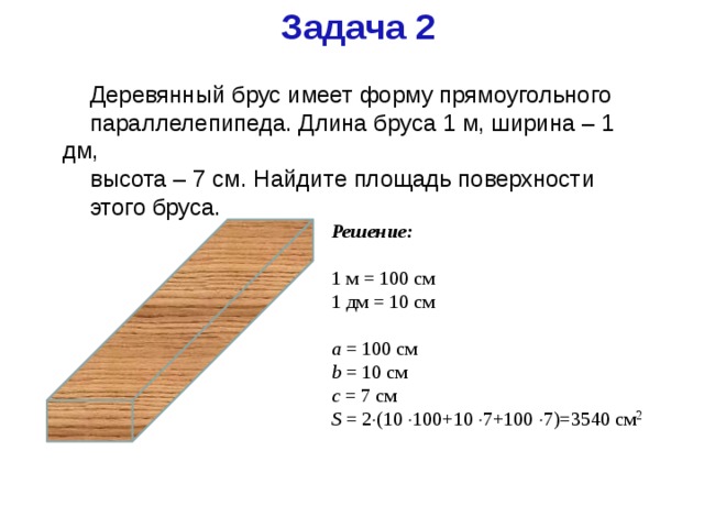 Задача 2 Деревянный брус имеет форму прямоугольного параллелепипеда. Длина бруса 1 м, ширина – 1 дм, высота – 7 см. Найдите площадь поверхности этого бруса. Решение: 1 м = 100 см 1 дм = 10 см a = 100 см b = 10 см c = 7 см S = 2  (10  100+10  7+100  7)=3540 см 2 