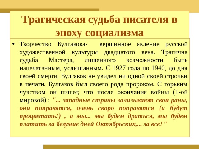 Трагическая судьба писателя в эпоху социализма Творчество Булгакова- вершинное явление русской художественной культуры двадцатого века. Трагична судьба Мастера, лишенного возможности быть напечатанным, услышанным. С 1927 года по 1940, до дня своей смерти, Булгаков не увидел ни одной своей строчки в печати. Булгаков был своего рода пророком. С горьким чувством он пишет, что после окончания войны (1-ой мировой) : 