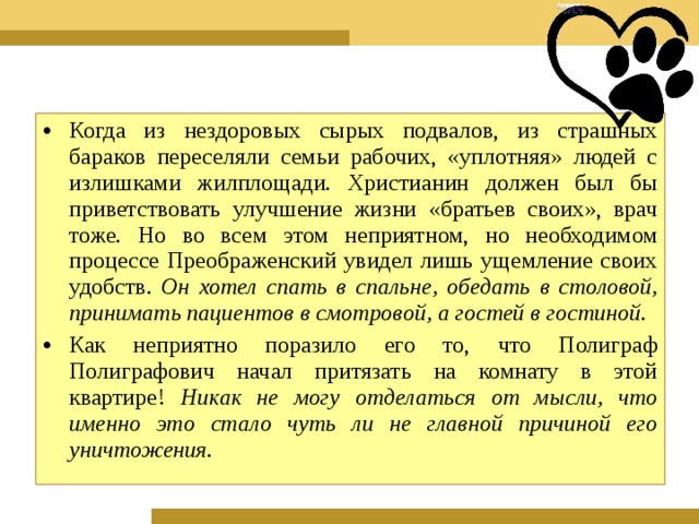 Когда из нездоровых сырых подвалов, из страшных бараков переселяли семьи рабочих, «уплотняя» людей с излишками жилплощади. Христианин должен был бы приветствовать улучшение жизни «братьев своих», врач тоже. Но во всем этом неприятном, но необходимом процессе Преображенский увидел лишь ущемление своих удобств. Он хотел спать в спальне, обедать в столовой, принимать пациентов в смотровой, а гостей в гостиной. Как неприятно поразило его то, что Полиграф Полиграфович начал притязать на комнату в этой квартире! Никак не могу отделаться от мысли, что именно это стало чуть ли не главной причиной его уничтожения.  