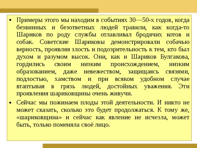 Примеры этого мы находим в событиях 30—50-х годов, когда безвинных и безответных людей травили, как когда-то Шариков по роду службы отлавливал бродячих котов и собак. Советские Шариковы демонстрировали собачью верность, проявляя злость и подозрительность к тем, кто был духом и разумом высок. Они, как и Шариков Булгакова, гордились своим низким происхождением, низким образованием, даже невежеством, защищаясь связями, подлостью, хамством и при всяком удобном случае втаптывая в грязь людей, достойных уважения. Эти проявления шариковщины очень живучи. Сейчас мы пожинаем плоды этой деятельности. И никто не может сказать, сколько это будет продолжаться. К тому же, «шариковщина» и сейчас как явле­ние не исчезла, может быть, только поменяла своё лицо.  