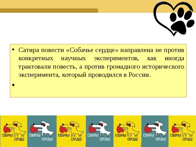 Сатира повести «Собачье сердце» направлена не против конкретных научных экспериментов, как иногда трактовали повесть, а против громадного исторического эксперимента, который проводился в России.    