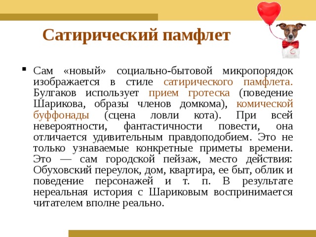 Сатирический памфлет Сам «новый» социально-бытовой микропорядок изображается в стиле сатирического памфлета. Булгаков использует прием гротеска (поведение Шарикова, образы членов домкома), комической буффонады (сцена ловли кота). При всей невероятности, фантастичности повести, она отличается удивительным правдоподобием. Это не только узнаваемые конкретные приметы времени. Это — сам городской пейзаж, место действия: Обуховский переулок, дом, квартира, ее быт, облик и поведение персонажей и т. п. В результате нереальная история с Шариковым воспринимается читателем вполне реально.  