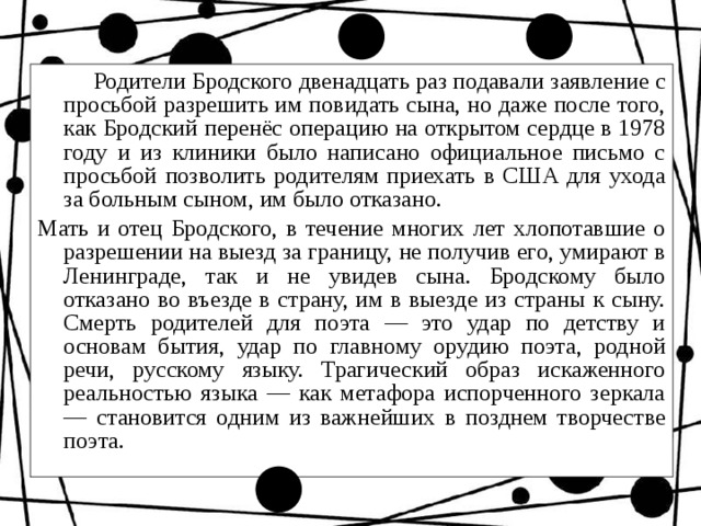  Родители Бродского двенадцать раз подавали заявление с просьбой разрешить им повидать сына, но даже после того, как Бродский перенёс операцию на открытом сердце в 1978 году и из клиники было написано официальное письмо с просьбой позволить родителям приехать в США для ухода за больным сыном, им было отказано. Мать и отец Бродского, в течение многих лет хлопотавшие о разрешении на выезд за границу, не получив его, умирают в Ленинграде, так и не увидев сына. Бродскому было отказано во въезде в страну, им в выезде из страны к сыну. Смерть родителей для поэта — это удар по детству и основам бытия, удар по главному орудию поэта, родной речи, русскому языку. Трагический образ искаженного реальностью языка — как метафора испорченного зеркала — становится одним из важнейших в позднем творчестве поэта. 