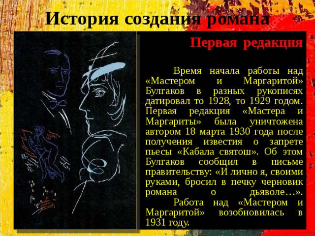 История создания романа  Первая редакция    Время начала работы над «Мастером и Маргаритой» Булгаков в разных рукописях датировал то 1928, то 1929 годом. Первая редакция «Мастера и Маргариты» была уничтожена автором 18 марта 1930 года после получения известия о запрете пьесы «Кабала святош». Об этом Булгаков сообщил в письме правительству: «И лично я, своими руками, бросил в печку черновик романа о дьяволе…».  Работа над «Мастером и Маргаритой» возобновилась в 1931 году. 