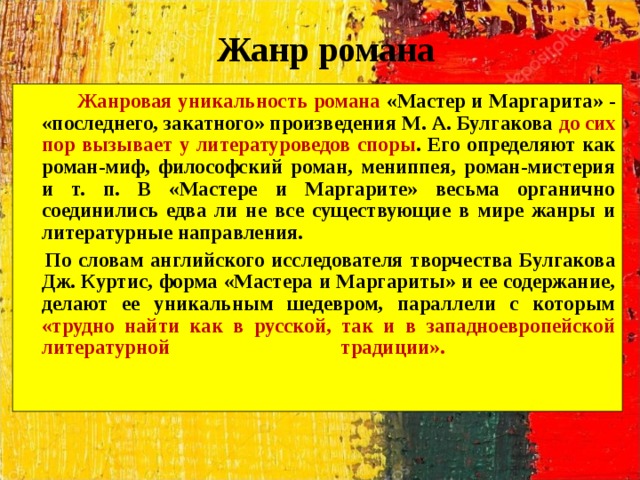 Жанр романа  Жанровая уникальность романа «Мастер и Маргарита» - «последнего, закатного» произведения М. А. Булгакова до сих пор вызывает у литературоведов споры . Его определяют как роман-миф, философский роман, мениппея, роман-мистерия и т. п. В «Мастере и Маргарите» весьма органично соединились едва ли не все существующие в мире жанры и литературные направления.  По словам английского исследователя творчества Булгакова Дж. Куртис, форма «Мастера и Маргариты» и ее содержание, делают ее уникальным шедевром, параллели с которым «трудно найти как в русской, так и в западноевропейской литературной традиции».    