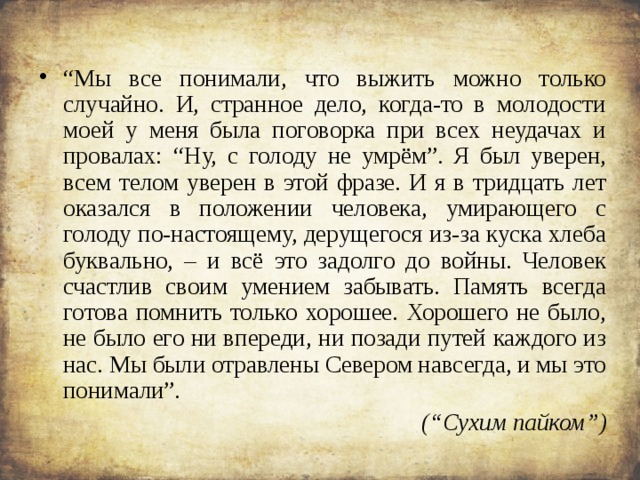 “ Мы все понимали, что выжить можно только случайно. И, странное дело, когда-то в молодости моей у меня была поговорка при всех неудачах и провалах: “Ну, с голоду не умрём”. Я был уверен, всем телом уверен в этой фразе. И я в тридцать лет оказался в положении человека, умирающего с голоду по-настоящему, дерущегося из-за куска хлеба буквально, – и всё это задолго до войны. Человек счастлив своим умением забывать. Память всегда готова помнить только хорошее. Хорошего не было, не было его ни впереди, ни позади путей каждого из нас. Мы были отравлены Севером навсегда, и мы это понимали”. (“Сухим пайком”)  