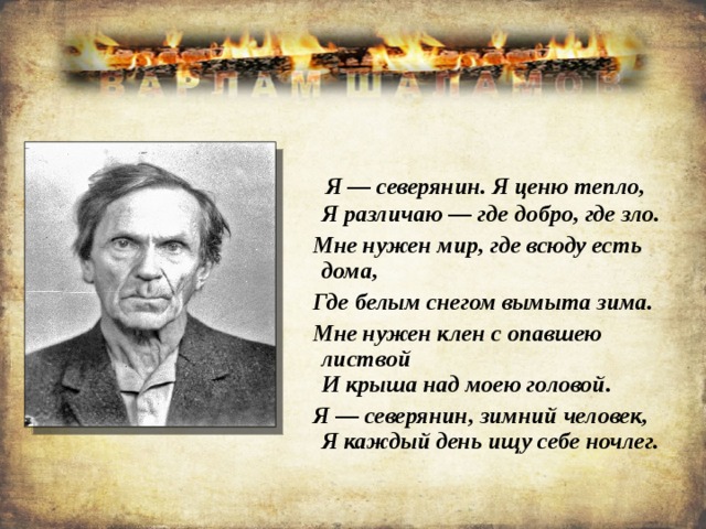  Я — северянин. Я ценю тепло,  Я различаю — где добро, где зло.  Мне нужен мир, где всюду есть дома,  Где белым снегом вымыта зима.  Мне нужен клен с опавшею листвой  И крыша над моею головой.  Я — северянин, зимний человек,  Я каждый день ищу себе ночлег. 