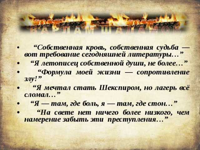  “ Собственная кровь, собственная судьба — вот требование сегодняшней литературы…” “ Я летописец собственной души, не более…” “ Формула моей жизни — сопротивление злу!” “ Я мечтал стать Шекспиром, но лагерь всё сломал…” “ Я — там, где боль, я — там, где стон…” “ На свете нет ничего более низкого, чем намерение забыть эти преступления…” 