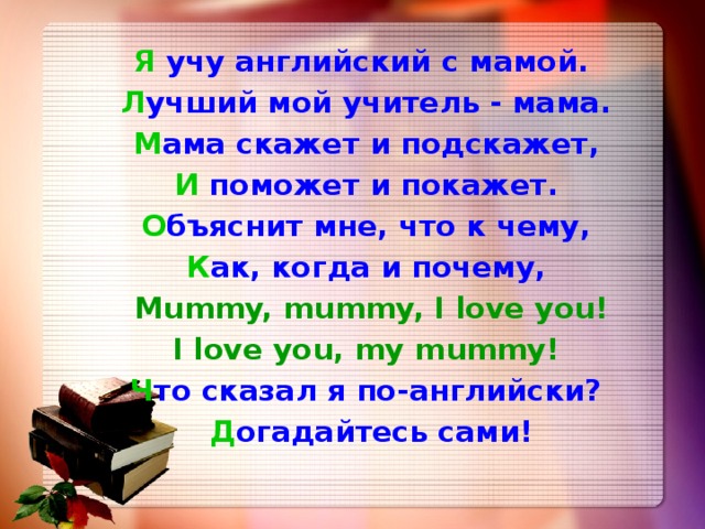 Я учу английский с мамой.  Л учший мой учитель - мама.  М ама скажет и подскажет,  И поможет и покажет.  О бъяснит мне, что к чему,  К ак, когда и почему,  Mummy, mummy, I love you!  I love you, my mummy!  Ч то сказал я по-английски?  Д огадайтесь сами! 