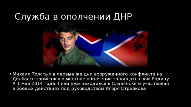 Служба в ополчении ДНР Михаил Толстых в первые же дни вооруженного конфликта на Донбассе записался в местное ополчение защищать свою Родину. К 1 мая 2014 года, Гиви уже находился в Славянске и участвовал в боевых действиях под руководством Игоря Стрелкова. 