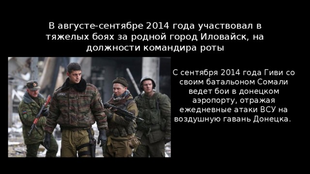 В августе-сентябре 2014 года участвовал в тяжелых боях за родной город Иловайск, на должности командира роты С сентября 2014 года Гиви со своим батальоном Сомали ведет бои в донецком аэропорту, отражая ежедневные атаки ВСУ на воздушную гавань Донецка. 