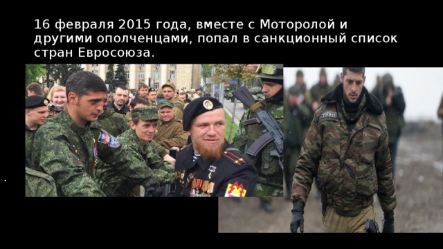 16 февраля 2015 года, вместе с Моторолой и другими ополченцами, попал в санкционный список стран Евросоюза. . 