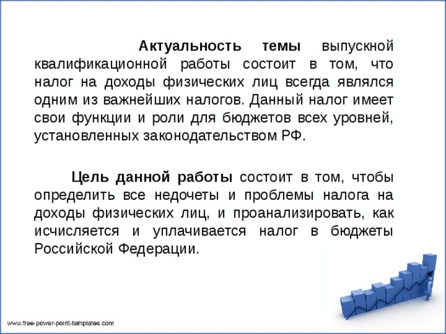  Актуальность темы выпускной квалификационной работы состоит в том, что налог на доходы физических лиц всегда являлся одним из важнейших налогов. Данный налог имеет свои функции и роли для бюджетов всех уровней, установленных законодательством РФ.  Цель данной работы состоит в том, чтобы определить все недочеты и проблемы налога на доходы физических лиц, и проанализировать, как исчисляется и уплачивается налог в бюджеты Российской Федерации. 