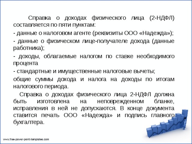  Справка о доходах физического лица (2-НДФЛ) составляется по пяти пунктам: - данные о налоговом агенте (реквизиты ООО «Надежда»); - данные о физическом лице-получателе дохода (данные работника); - доходы, облагаемые налогом по ставке необходимого процента - стандартные и имущественные налоговые вычеты; общие суммы дохода и налога на доходы по итогам налогового периода.  Справка о доходах физического лица 2-НДФЛ должна быть изготовлена на неповрежденном бланке, исправления в ней не допускаются. В конце документа ставится печать ООО «Надежда» и подпись главного бухгалтера. 