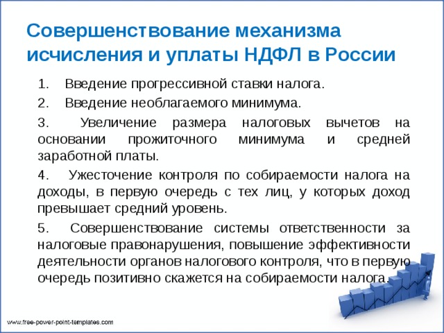 Совершенствование механизма исчисления и уплаты НДФЛ в России 1. Введение прогрессивной ставки налога. 2. Введение необлагаемого минимума. 3. Увеличение размера налоговых вычетов на основании прожиточного минимума и средней заработной платы. 4. Ужесточение контроля по собираемости налога на доходы, в первую очередь с тех лиц, у которых доход превышает средний уровень. 5. Совершенствование системы ответственности за налоговые правонарушения, повышение эффективности деятельности органов налогового контроля, что в первую очередь позитивно скажется на собираемости налога. 