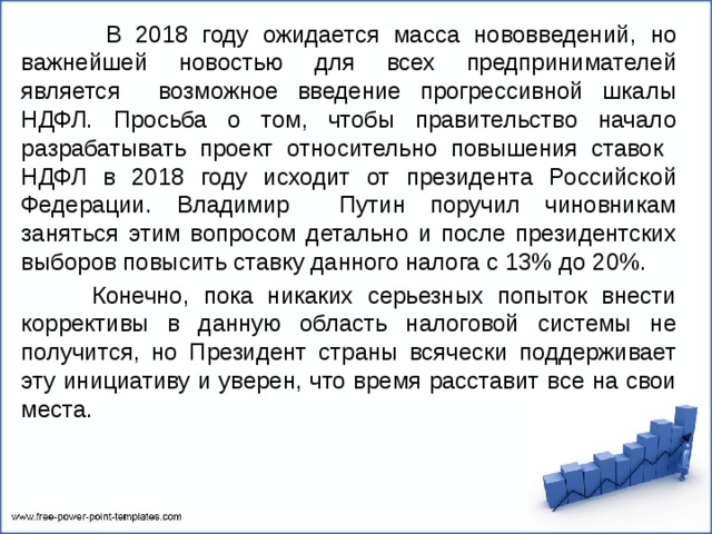  В 2018 году ожидается масса нововведений, но важнейшей новостью для всех предпринимателей является возможное введение прогрессивной шкалы НДФЛ. Просьба о том, чтобы правительство начало разрабатывать проект относительно повышения ставок НДФЛ в 2018 году исходит от президента Российской Федерации. Владимир Путин поручил чиновникам заняться этим вопросом детально и после президентских выборов повысить ставку данного налога с 13% до 20%.  Конечно, пока никаких серьезных попыток внести коррективы в данную область налоговой системы не получится, но Президент страны всячески поддерживает эту инициативу и уверен, что время расставит все на свои места. 