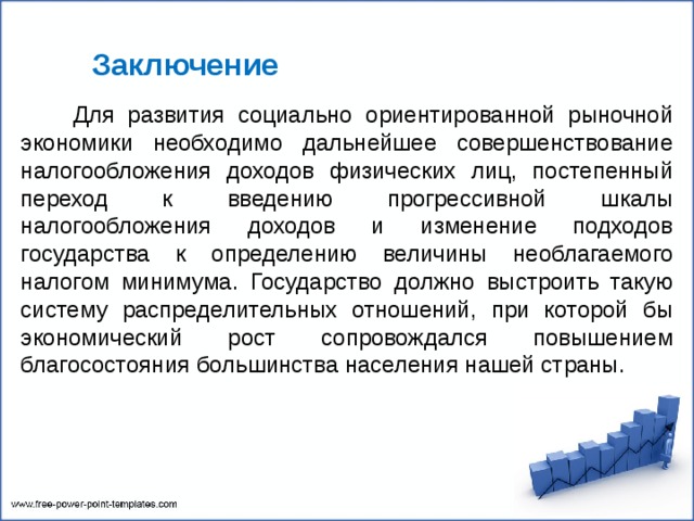   Заключение  Для развития социально ориентированной рыночной экономики необходимо дальнейшее совершенствование налогообложения доходов физических лиц, постепенный переход к введению прогрессивной шкалы налогообложения доходов и изменение подходов государства к определению величины необлагаемого налогом минимума. Государство должно выстроить такую систему распределительных отношений, при которой бы экономический рост сопровождался повышением благосостояния большинства населения нашей страны. 