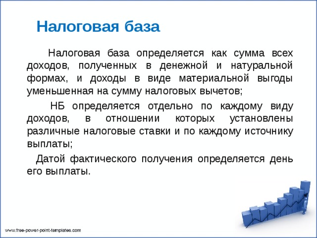  Налоговая база  Налоговая база определяется как сумма всех доходов, полученных в денежной и натуральной формах, и доходы в виде материальной выгоды уменьшенная на сумму налоговых вычетов;  НБ определяется отдельно по каждому виду доходов, в отношении которых установлены различные налоговые ставки и по каждому источнику выплаты;  Датой фактического получения определяется день его выплаты. 