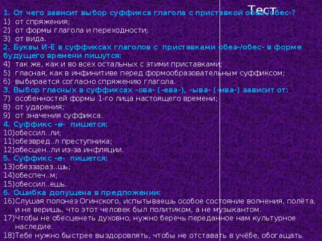 Тест 1. От чего зависит выбор суффикса глагола с приставкой обез-/обес-? от спряжения; от формы глагола и переходности; от вида. 2. Буквы И-Е в суффиксах глаголов с приставками обез-/обес- в форме будущего времени пишутся: так же, как и во всех остальных с этими приставками; гласная, как в инфинитиве перед формообразовательным суффиксом; выбирается согласно спряжению глагола. 3. Выбор гласных в суффиксах -ова- (-ева-), -ыва- (-ива-) зависит от: особенностей формы 1-го лица настоящего времени; от ударения; от значения суффикса. 4. Суффикс – и- пишется: обессил..ли; обезвред..л преступника; обесцен..ли из-за инфляции. 5. Суффикс – е- пишется: обеззараз..шь; обеспеч..м; обессил..ешь. 6. Ошибка допущена в предложении: