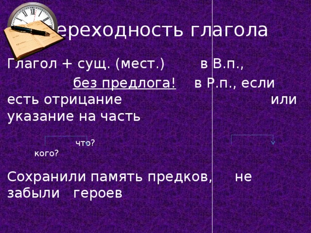 Переходность глагола Глагол + сущ. (мест.) в В.п.,  без предлога! в Р.п., если есть отрицание     или указание на часть  что? кого? Сохранили память предков, не забыли героев