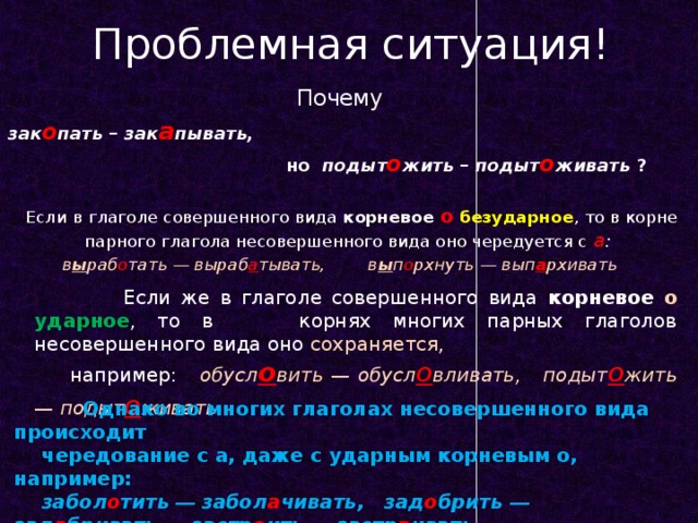 Проблемная ситуация! Почему зак о пать – зак а пывать,  но подыт о жить – подыт о живать ? Если в глаголе совершенного вида корневое о  безударное , то в корне парного глагола несовершенного вида оно чередуется с а :  в ы раб о тать — выраб а тывать, в ы п о рхнуть — вып а рхивать  Если же в глаголе совершенного вида корневое о  ударное , то в корнях многих парных глаголов несовершенного вида оно сохраняется ,  например:  обусл о вить — обусл о вливать, подыт о жить — подыт о живать  Однако во многих глаголах несовершенного вида происходит  чередование с а, даже с ударным корневым о, например:  забол о тить — забол а чивать, зад о брить — зад а бривать , застр о ить — застр а ивать