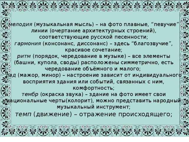 мелодия (музыкальная мысль) – на фото плавные, “певучие” линии (очертание архитектурных строений), соответствующие русской песенности;  гармония (консонанс, диссонанс) – здесь “благозвучие”, красивое сочетание;  ритм (порядок, чередование в музыке) – все элементы (башни, купола, своды) расположены симметрично, есть чередование объёмного и малого;  лад (мажор, минор) – настроение зависит от индивидуального восприятия здания или событий, связанных с ним, комфортность;  тембр (окраска звука) – здание на фото имеет свои национальные черты(колорит), можно представить народный музыкальный инструмент;  темп (движение) – отражение происходящего; 