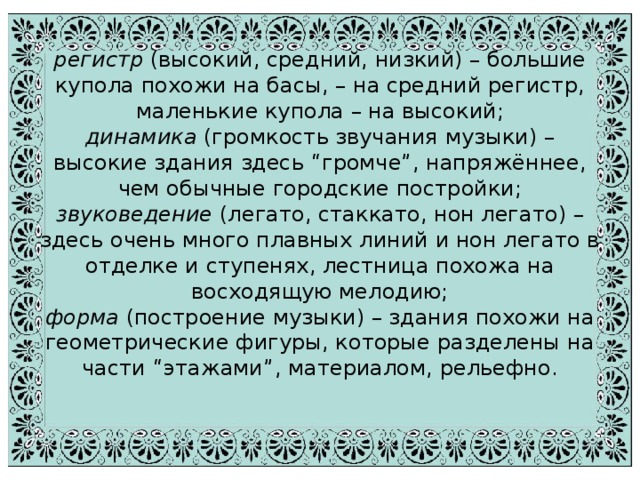 регистр (высокий, средний, низкий) – большие купола похожи на басы, – на средний регистр, маленькие купола – на высокий;  динамика (громкость звучания музыки) – высокие здания здесь “громче”, напряжённее, чем обычные городские постройки;  звуковедение (легато, стаккато, нон легато) – здесь очень много плавных линий и нон легато в отделке и ступенях, лестница похожа на восходящую мелодию;  форма (построение музыки) – здания похожи на геометрические фигуры, которые разделены на части “этажами”, материалом, рельефно.   