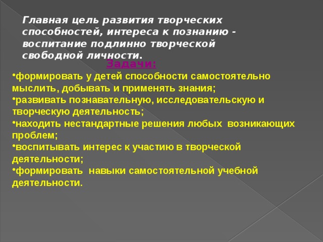 Главная цель развития творческих способностей, интереса к познанию - воспитание подлинно творческой свободной личности. Задачи: формировать у детей способности самостоятельно мыслить, добывать и применять знания; развивать познавательную, исследовательскую и творческую деятельность; находить нестандартные решения любых  возникающих проблем; воспитывать интерес к участию в творческой деятельности; формировать навыки самостоятельной учебной деятельности. 