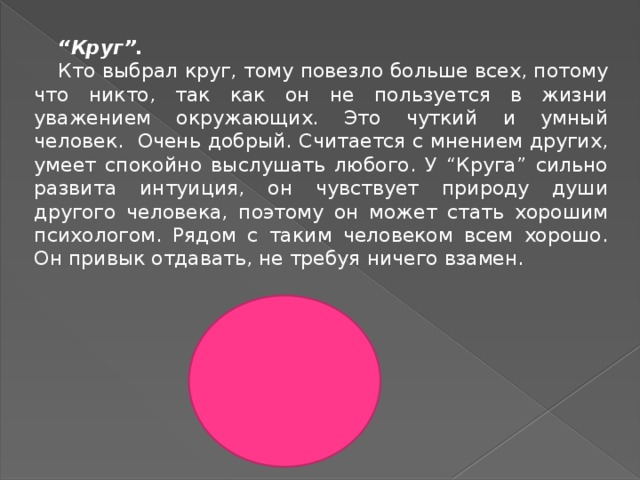 “ Круг”. Кто выбрал круг, тому повезло больше всех, потому что никто, так как он не пользуется в жизни уважением окружающих. Это чуткий и умный человек. Очень добрый. Считается с мнением других, умеет спокойно выслушать любого. У “Круга” сильно развита интуиция, он чувствует природу души другого человека, поэтому он может стать хорошим психологом. Рядом с таким человеком всем хорошо. Он привык отдавать, не требуя ничего взамен. 