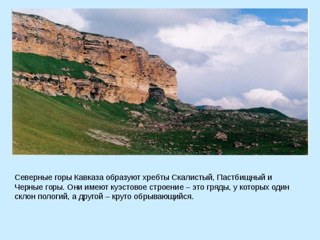 Северные горы Кавказа образуют хребты Скалистый, Пастбищный и Черные горы. Они имеют куэстовое строение – это гряды, у которых один склон пологий, а другой – круто обрывающийся. 