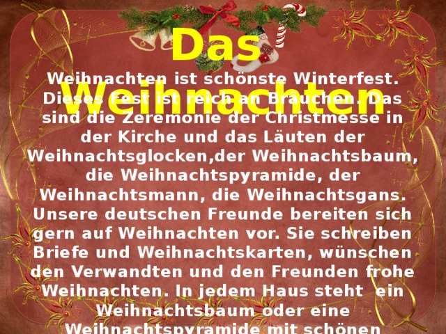 Das Weihnachten   Weihnachten ist schönste Winterfest. Dieses Fest ist reich an Bräuchen. Das sind die Zeremonie der Christmesse in der Kirche und das Läuten der Weihnachtsglocken,der Weihnachtsbaum, die Weihnachtspyramide, der Weihnachtsmann, die Weihnachtsgans. Unsere deutschen Freunde bereiten sich gern auf Weihnachten vor. Sie schreiben Briefe und Weihnachtskarten, wünschen den Verwandten und den Freunden frohe Weihnachten. In jedem Haus steht ein Weihnachtsbaum oder eine Weihnachtspyramide mit schönen Kerzen. Viele Menschen bekommen in Deutschland zu Weihnachten schöne Geschenke. 