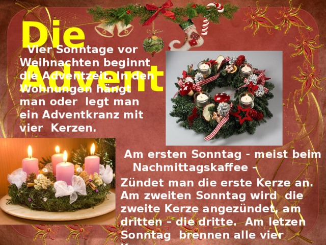 Die Adventzeit.  Vier Sonntage vor Weihnachten beginnt die Adventzeit. In den Wohnungen hängt man oder legt man ein Adventkranz mit vier Kerzen.   Am ersten Sonntag - meist beim Nachmittagskaffee – Zündet man die erste Kerze an. Am zweiten Sonntag wird die zweite Kerze angezündet, am dritten – die dritte. Am letzen Sonntag brennen alle vier Kerzen. 